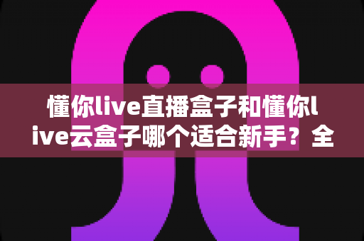 懂你live直播盒子和懂你live云盒子哪个适合新手?全面对比与选购指南 懂你live直播盒子和懂你live云盒子哪个适合新手?全面对比与选购指南