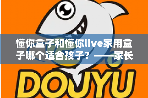 懂你盒子和懂你live家用盒子哪个适合孩子？——家长必读的深度选购对比指南