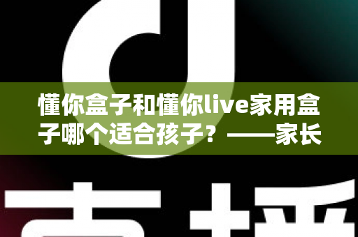 懂你盒子和懂你live家用盒子哪个适合孩子？——家长必读的深度选购对比指南