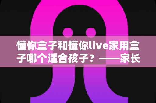 懂你盒子和懂你live家用盒子哪个适合孩子？——家长必读的深度选购对比指南