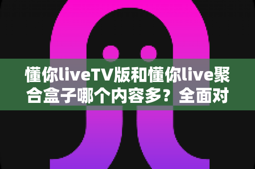 懂你liveTV版和懂你live聚合盒子哪个内容多?全面对比一次看懂,选对版本不迷路 懂你liveTV版和懂你live聚合盒子哪个内容多?全面对比一次看懂,选对版本不迷路
