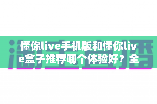 懂你live手机版和懂你live盒子推荐哪个体验好?全方位深度对比评测与选购指南 懂你live手机版和懂你live盒子推荐哪个体验好?全方位深度对比评测与选购指南
