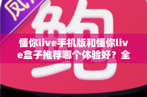 懂你live手机版和懂你live盒子推荐哪个体验好?全方位深度对比评测与选购指南 懂你live手机版和懂你live盒子推荐哪个体验好?全方位深度对比评测与选购指南