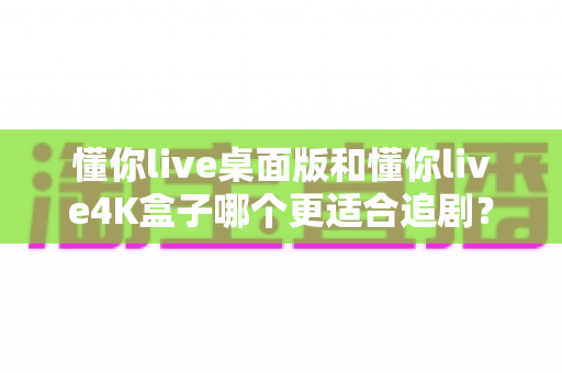 懂你live桌面版和懂你live4K盒子哪个更适合追剧?深度对比帮你选出最佳观影方案 懂你live桌面版和懂你live4K盒子哪个更适合追剧?深度对比帮你选出最佳观影方案