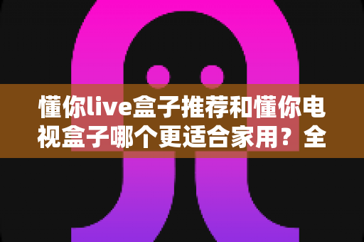 懂你live盒子推荐和懂你电视盒子哪个更适合家用？全面解析助你轻松选购家用电视盒子