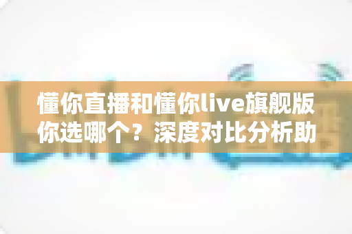 懂你直播和懂你live旗舰版你选哪个?深度对比分析助你找到最适合的直播平台 懂你直播和懂你live旗舰版你选哪个?深度对比分析助你找到最适合的直播平台