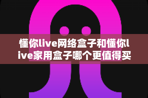 懂你live网络盒子和懂你live家用盒子哪个更值得买?一篇讲透的深度选购指南 懂你live网络盒子和懂你live家用盒子哪个更值得买?一篇讲透的深度选购指南