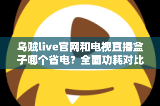 乌贼live官网和电视直播盒子哪个省电?全面功耗对比与家庭省电选购指南 乌贼live官网和电视直播盒子哪个省电?全面功耗对比与家庭省电选购指南