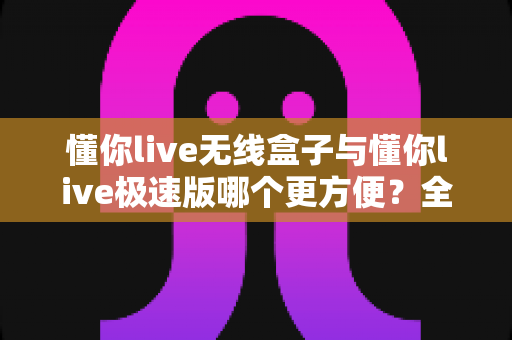 懂你live无线盒子与懂你live极速版哪个更方便?全方位对比评测助你选出最佳直播伴侣 懂你live无线盒子与懂你live极速版哪个更方便?全方位对比评测助你选出最佳直播伴侣