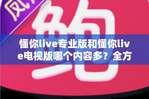懂你live专业版和懂你live电视版哪个内容多？全方位对比解析帮你选对版本