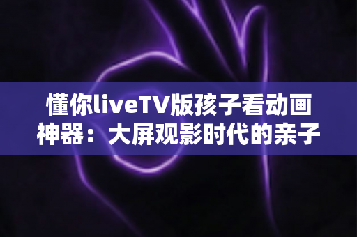 懂你liveTV版孩子看动画神器:大屏观影时代的亲子安心之选 懂你liveTV版孩子看动画神器:大屏观影时代的亲子安心之选