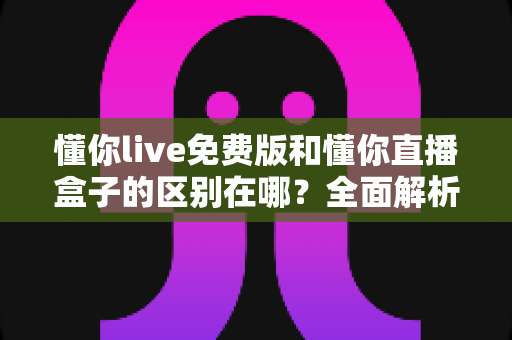 懂你live免费版和懂你直播盒子的区别在哪?全面解析两大版本差异与选购指南 懂你live免费版和懂你直播盒子的区别在哪?全面解析两大版本差异与选购指南