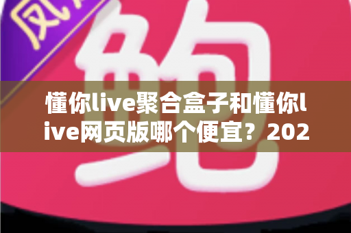 懂你live聚合盒子和懂你live网页版哪个便宜?2025最新价格对比与省钱选购全攻略 懂你live聚合盒子和懂你live网页版哪个便宜?2025最新价格对比与省钱选购全攻略