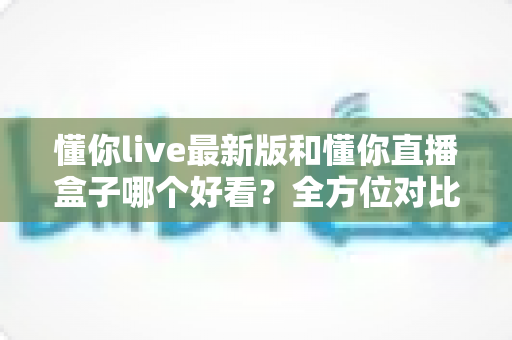 懂你live最新版和懂你直播盒子哪个好看？全方位对比测评帮你找到最适合自己的看播选择