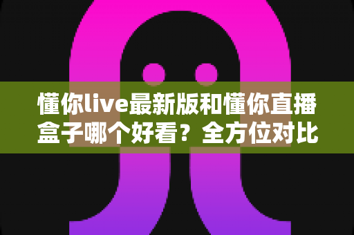 懂你live最新版和懂你直播盒子哪个好看？全方位对比测评帮你找到最适合自己的看播选择