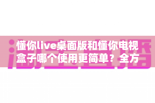 懂你live桌面版和懂你电视盒子哪个使用更简单？全方位对比帮你轻松做选择