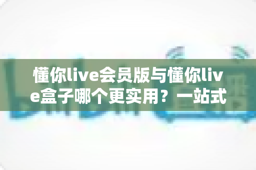 懂你live会员版与懂你live盒子哪个更实用？一站式对比评测帮你避坑选对不选贵