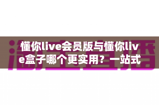 懂你live会员版与懂你live盒子哪个更实用？一站式对比评测帮你避坑选对不选贵
