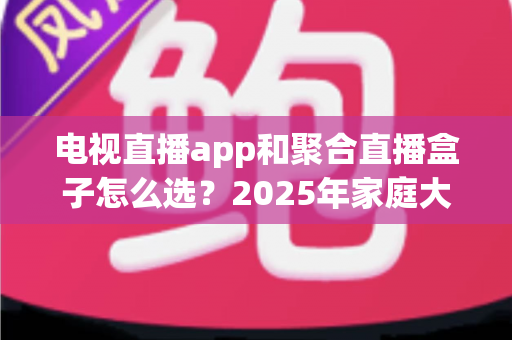 电视直播app和聚合直播盒子怎么选?2025年家庭大屏观看方案选购全攻略与避坑指南 电视直播app和聚合直播盒子怎么选?2025年家庭大屏观看方案选购全攻略与避坑指南
