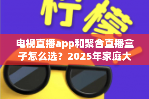 电视直播app和聚合直播盒子怎么选？2025年家庭大屏观看方案选购全攻略与避坑指南