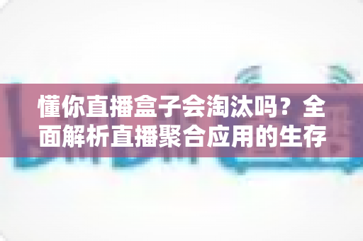 懂你直播盒子会淘汰吗？全面解析直播聚合应用的生存现状与未来趋势