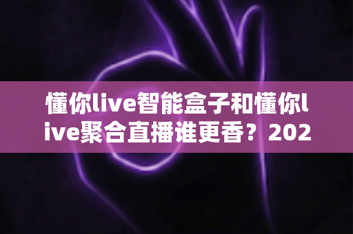 懂你live智能盒子和懂你live聚合直播谁更香？2025最新深度对比评测，看完再买不踩坑