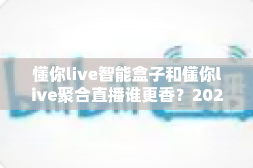 懂你live智能盒子和懂你live聚合直播谁更香？2025最新深度对比评测，看完再买不踩坑
