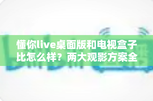 懂你live桌面版和电视盒子比怎么样？两大观影方案全方位深度对比与实用选购指南