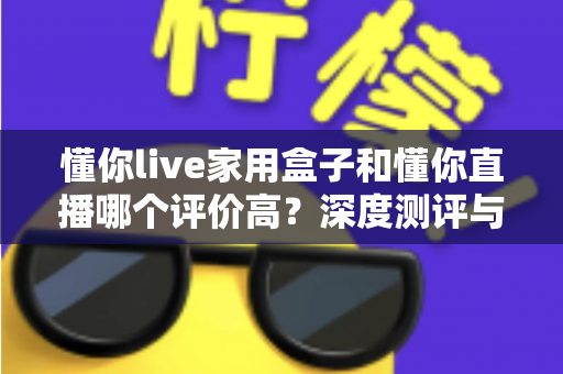 懂你live家用盒子和懂你直播哪个评价高？深度测评与选购指南一文读懂