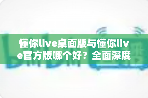 懂你live桌面版与懂你live官方版哪个好?全面深度对比评测帮你选对最适合的版本 懂你live桌面版与懂你live官方版哪个好?全面深度对比评测帮你选对最适合的版本