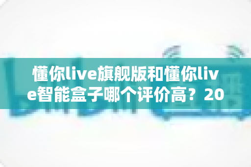 懂你live旗舰版和懂你live智能盒子哪个评价高？2025年用户口碑深度评测与选购指南