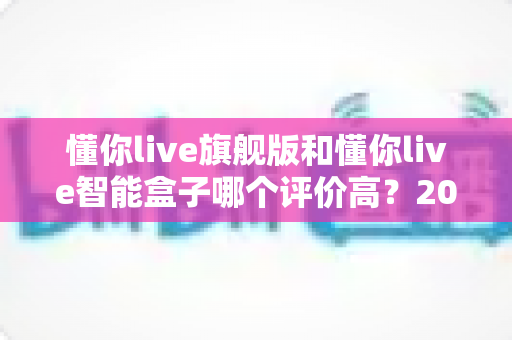 懂你live旗舰版和懂你live智能盒子哪个评价高？2025年用户口碑深度评测与选购指南