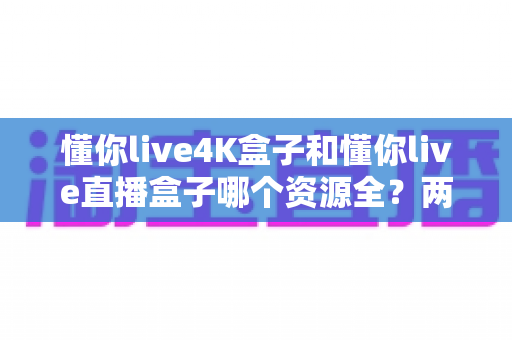 懂你live4K盒子和懂你live直播盒子哪个资源全?两款热门盒子深度横评与选购指南 懂你live4K盒子和懂你live直播盒子哪个资源全?两款热门盒子深度横评与选购指南