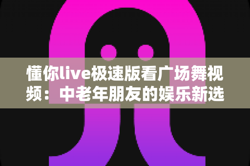 懂你live极速版看广场舞视频：中老年朋友的娱乐新选择，畅享精彩舞蹈内容不求人