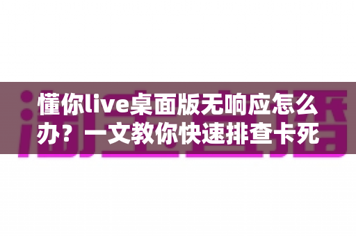 懂你live桌面版无响应怎么办?一文教你快速排查卡死故障并彻底解决 懂你live桌面版无响应怎么办?一文教你快速排查卡死故障并彻底解决