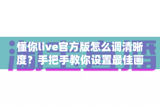 懂你live官方版怎么调清晰度?手把手教你设置最佳画质,畅享高清直播新体验 懂你live官方版怎么调清晰度?手把手教你设置最佳画质,畅享高清直播新体验