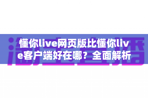 懂你live网页版比懂你live客户端好在哪？全面解析网页版的五大核心优势
