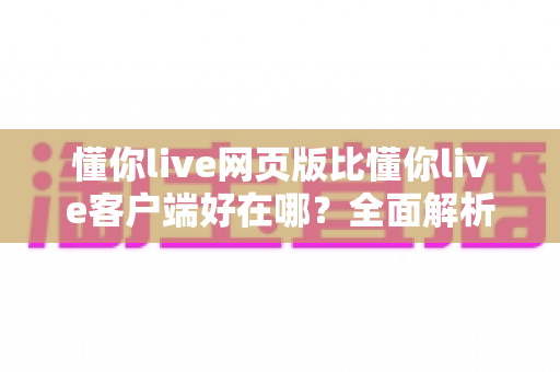 懂你live网页版比懂你live客户端好在哪？全面解析网页版的五大核心优势