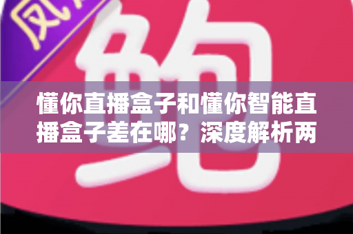 懂你直播盒子和懂你智能直播盒子差在哪？深度解析两款设备的核心区别与选购避坑指南
