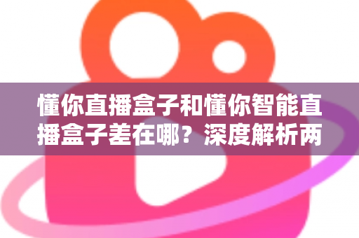 懂你直播盒子和懂你智能直播盒子差在哪？深度解析两款设备的核心区别与选购避坑指南