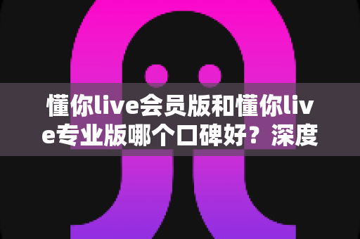 懂你live会员版和懂你live专业版哪个口碑好?深度对比分析与选购指南 懂你live会员版和懂你live专业版哪个口碑好?深度对比分析与选购指南