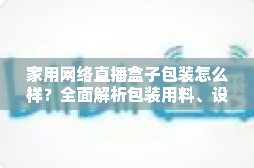家用网络直播盒子包装怎么样？全面解析包装用料、设计细节与开箱体验，帮你选购不踩坑
