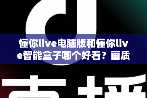 懂你live电脑版和懂你live智能盒子哪个好看?画质、界面与观感全方位深度对比 懂你live电脑版和懂你live智能盒子哪个好看?画质、界面与观感全方位深度对比