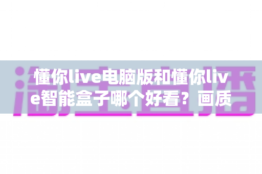 懂你live电脑版和懂你live智能盒子哪个好看?画质、界面与观感全方位深度对比 懂你live电脑版和懂你live智能盒子哪个好看?画质、界面与观感全方位深度对比