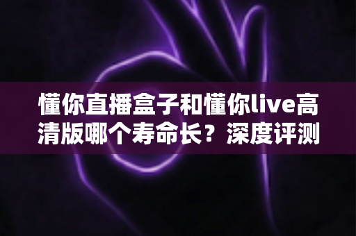 懂你直播盒子和懂你live高清版哪个寿命长?深度评测帮您选出更耐用的选择 懂你直播盒子和懂你live高清版哪个寿命长?深度评测帮您选出更耐用的选择