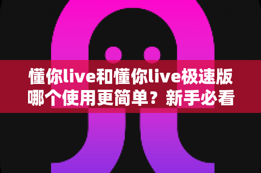 懂你live和懂你live极速版哪个使用更简单？新手必看的全面使用体验对比指南