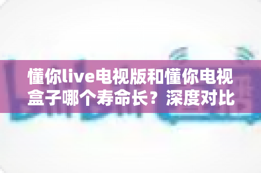 懂你live电视版和懂你电视盒子哪个寿命长？深度对比解析帮你选对家庭影音方案