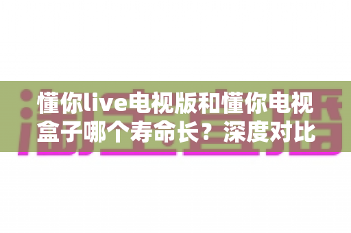 懂你live电视版和懂你电视盒子哪个寿命长？深度对比解析帮你选对家庭影音方案