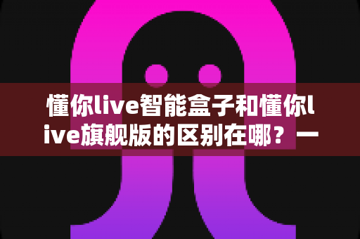 懂你live智能盒子和懂你live旗舰版的区别在哪？一文读懂核心差异与选购指南