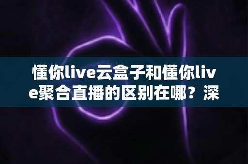 懂你live云盒子和懂你live聚合直播的区别在哪?深度解析两大直播方案的差异与选购指南 懂你live云盒子和懂你live聚合直播的区别在哪?深度解析两大直播方案的差异与选购指南